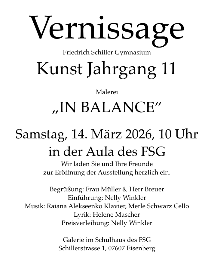 Vernissage   Friedrich Schiller Gymnasium Kunst Jahrgang 11   Malerei „IN BALANCE“  Samstag, 14. März 2026, 10 Uhr in der Aula des FSG Wir laden Sie und Ihre Freunde  zur Eröffnung der Ausstellung herzlich ein.  Begrüßung: Frau Müller & Herr Breuer Einführung: Nelly Winkler Musik: Raiana Alekseenko Klavier, Merle Schwarz Cello Lyrik: Helene Mascher Preisverleihung: Nelly Winkler  Galerie im Schulhaus des FSG Schillerstrasse 1, 07607 Eisenberg